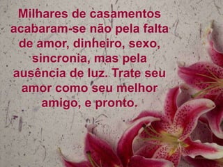 Milhares de casamentos
acabaram-se não pela falta
de amor, dinheiro, sexo,
sincronia, mas pela
ausência de luz. Trate seu
amor como seu melhor
amigo, e pronto.

 