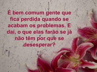 É bem comum gente que
fica perdida quando se
acabam os problemas. E
daí, o que elas farão se já
não têm por que se
desesperar?

 