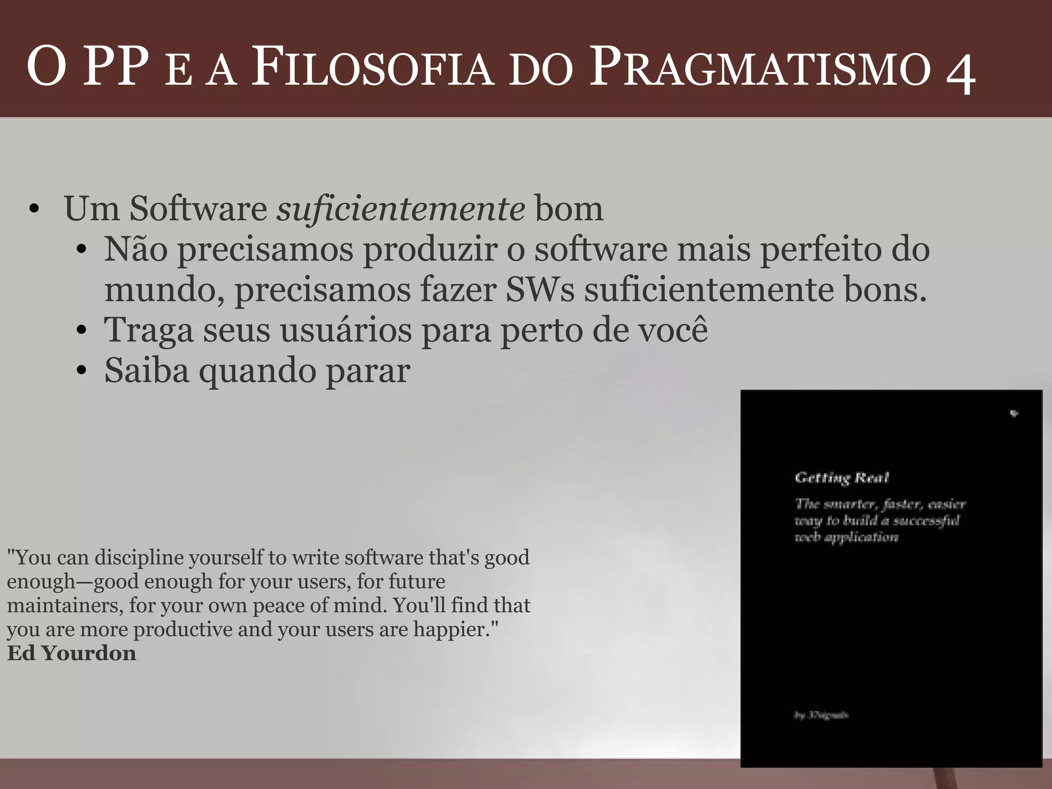 O PP  E   A  F ILOSOFIA   DO  P RAGMATISMO  4  Um Software  suficientemente  bom Não precisamos produzir o software mais perfeito do mundo, precisamos fazer SWs suficientemente bons. Traga seus usuários para perto de você Saiba quando parar  "You can discipline yourself to write software that's good enough—good enough for your users, for future maintainers, for your own peace of mind. You'll find that you are more productive and your users are happier." Ed Yourdon 