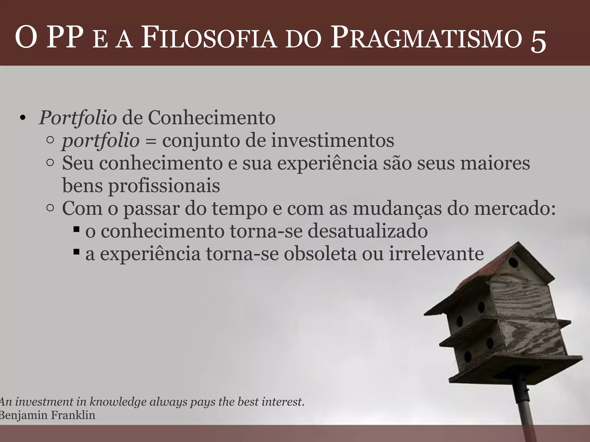O PP  E   A  F ILOSOFIA   DO  P RAGMATISMO  5  Portfolio  de Conhecimento portfolio  = conjunto de investimentos  Seu conhecimento e sua experiência são seus maiores bens profissionais Com o passar do tempo e com as mudanças do mercado: o conhecimento torna-se desatualizado a experiência torna-se obsoleta ou irrelevante  An investment in knowledge always pays the best interest. Benjamin Franklin 