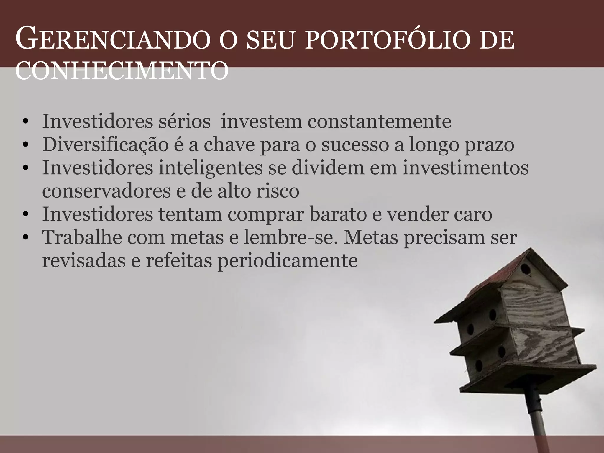 G ERENCIANDO   O   SEU   PORTOFÓLIO   DE   CONHECIMENTO Investidores sérios  investem constantemente Diversificação é a chave para o sucesso a longo prazo Investidores inteligentes se dividem em investimentos conservadores e de alto risco Investidores tentam comprar barato e vender caro Trabalhe com metas e lembre-se. Metas precisam ser revisadas e refeitas periodicamente  