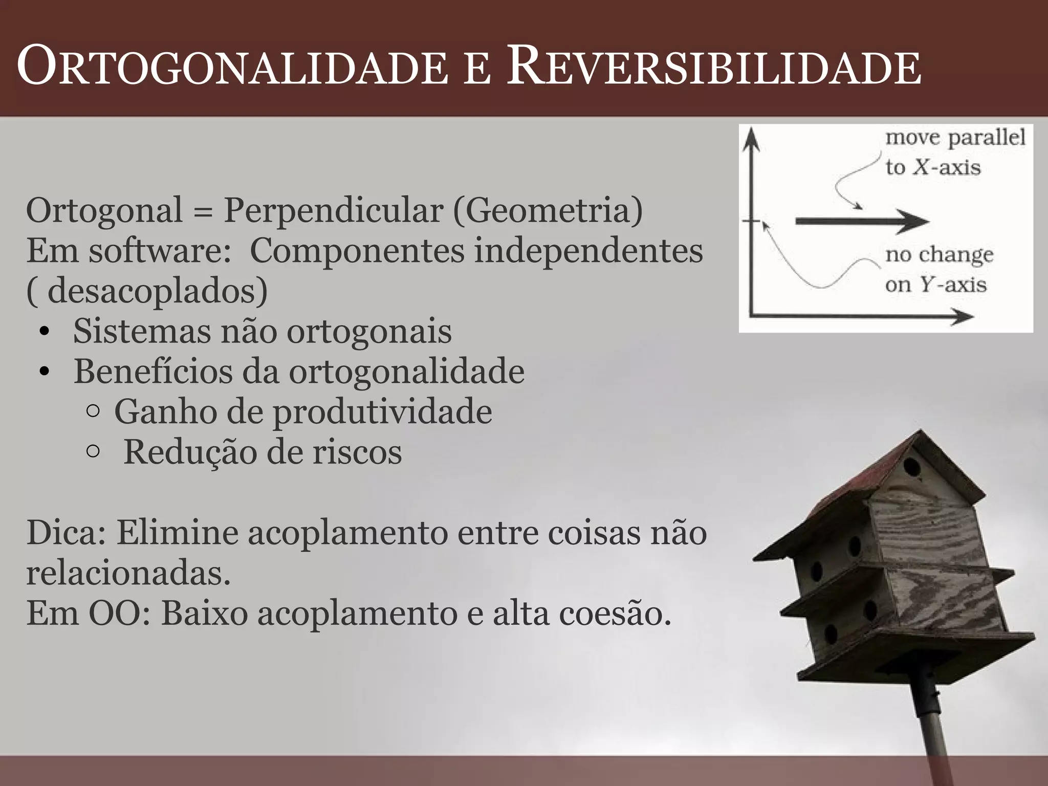 O RTOGONALIDADE   E  R EVERSIBILIDADE   Ortogonal = Perpendicular (Geometria) Em software:  Componentes independentes ( desacoplados) Sistemas não ortogonais Benefícios da ortogonalidade Ganho de produtividade   Redução de riscos   Dica: Elimine acoplamento entre coisas não  relacionadas. Em OO: Baixo acoplamento e alta coesão.  