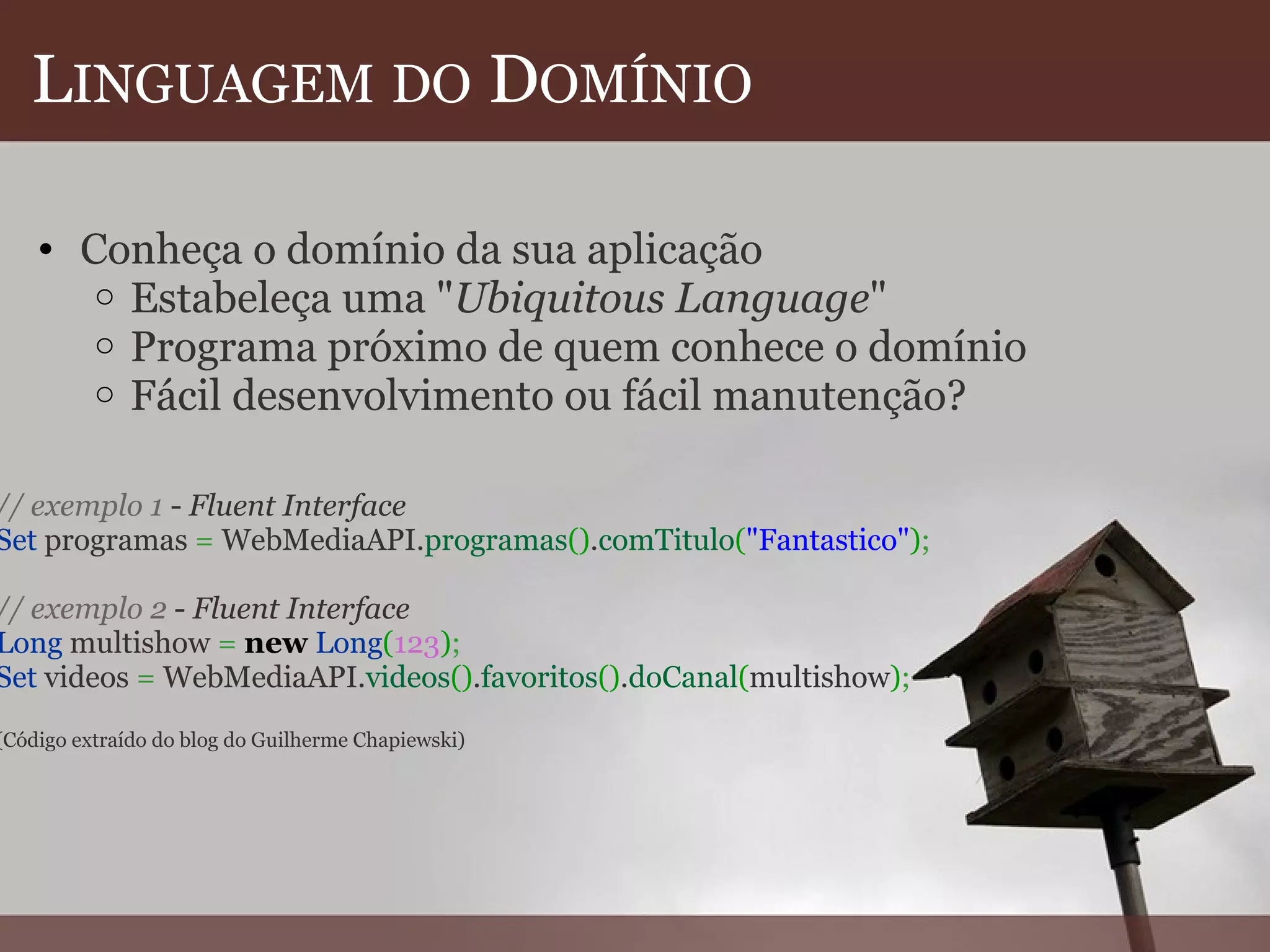 L INGUAGEM   DO  D OMÍNIO Conheça o domínio da sua aplicação  Estabeleça uma " Ubiquitous Language " Programa próximo de quem conhece o domínio Fácil desenvolvimento ou fácil manutenção?   // exemplo 1  -  Fluent Interface Set  programas  =  WebMediaAPI. programas () . comTitulo ( "Fantastico" ) ;   // exemplo 2  -  Fluent Interface Long  multishow  =   new   Long ( 123 ) ; Set  videos  =  WebMediaAPI. videos () . favoritos () . doCanal ( multishow ) ;   (Código extraído do blog do Guilherme Chapiewski) 