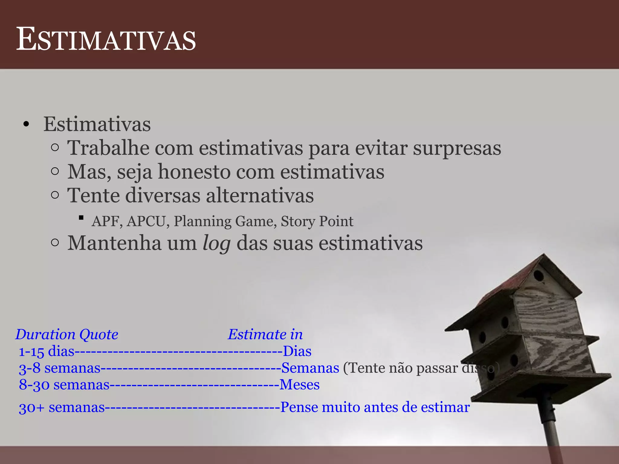 E STIMATIVAS Estimativas  Trabalhe com estimativas para evitar surpresas  Mas, seja honesto com estimativas  Tente diversas alternativas  APF, APCU, Planning Game, Story Point   Mantenha um  log  das suas estimativas         Duration Quote                               Estimate in  1-15 dias--------------------------------------Dias  3-8 semanas---------------------------------Semanas  (Tente não passar disso)  8-30 semanas-------------------------------Meses    30+ semanas--------------------------------Pense muito antes de estimar   