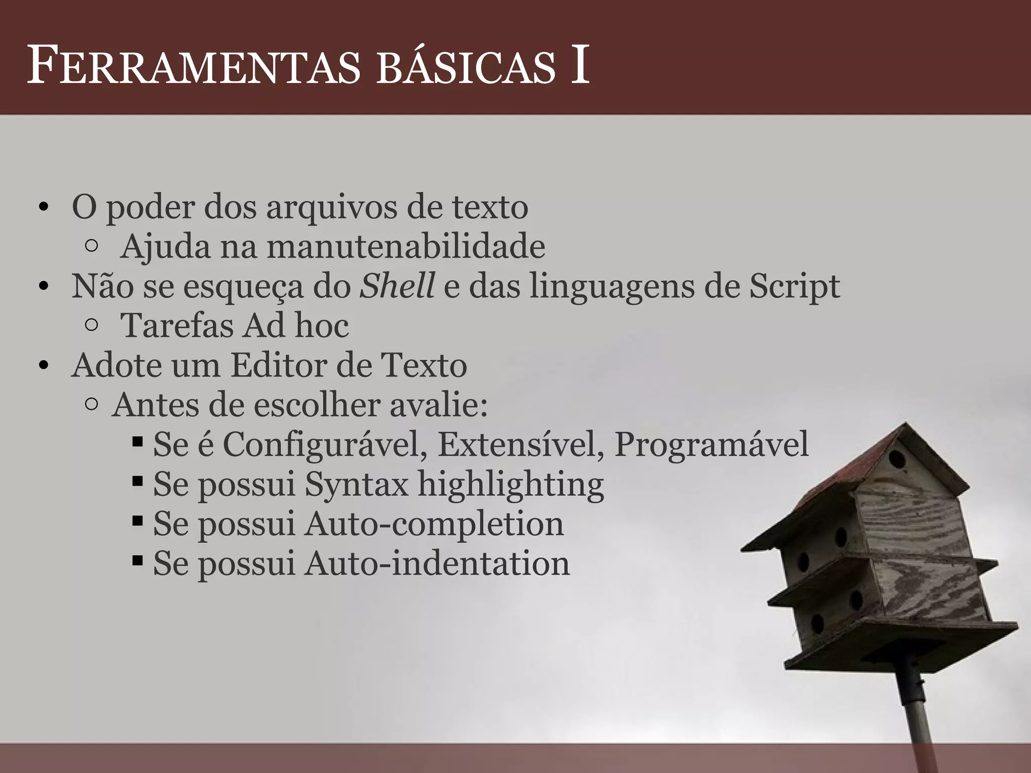 F ERRAMENTAS   BÁSICAS  I O poder dos arquivos de texto   Ajuda na manutenabilidade Não se esqueça do  Shell  e das linguagens de Script   Tarefas Ad hoc Adote um Editor de Texto  Antes de escolher avalie: Se é Configurável, Extensível, Programável Se possui Syntax highlighting Se possui Auto-completion Se possui Auto-indentation    