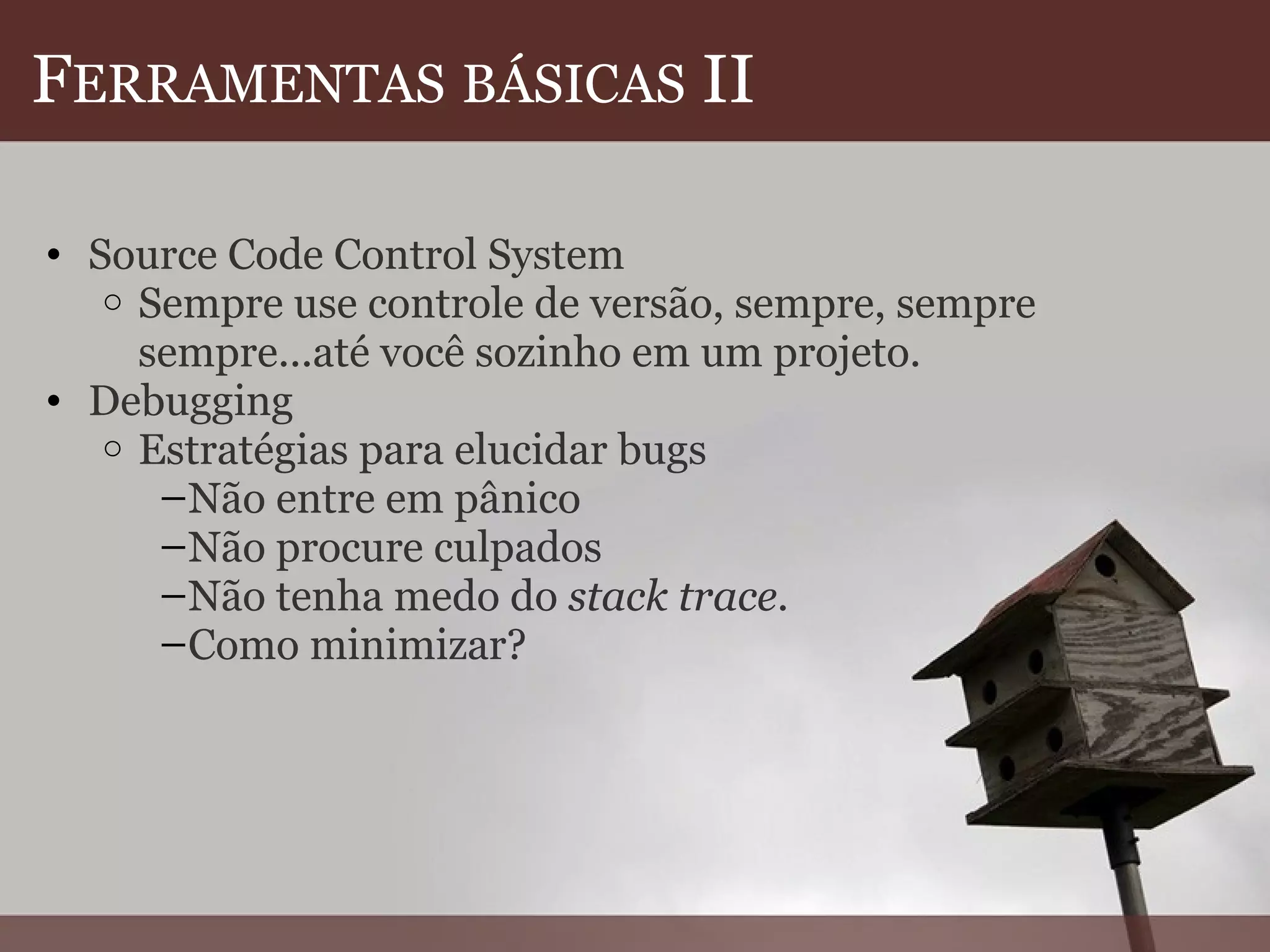F ERRAMENTAS   BÁSICAS  II Source Code Control System Sempre use controle de versão, sempre, sempre sempre...até você sozinho em um projeto. Debugging Estratégias para elucidar bugs Não entre em pânico Não procure culpados Não tenha medo do  stack trace .  Como minimizar? 