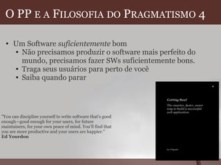 O PP  E   A  F ILOSOFIA   DO  P RAGMATISMO  4  Um Software  suficientemente  bom Não precisamos produzir o software mais perfeito do mundo, precisamos fazer SWs suficientemente bons. Traga seus usuários para perto de você Saiba quando parar  "You can discipline yourself to write software that's good enough—good enough for your users, for future maintainers, for your own peace of mind. You'll find that you are more productive and your users are happier." Ed Yourdon 