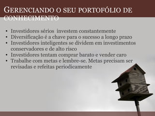 G ERENCIANDO   O   SEU   PORTOFÓLIO   DE   CONHECIMENTO Investidores sérios  investem constantemente Diversificação é a chave para o sucesso a longo prazo Investidores inteligentes se dividem em investimentos conservadores e de alto risco Investidores tentam comprar barato e vender caro Trabalhe com metas e lembre-se. Metas precisam ser revisadas e refeitas periodicamente  