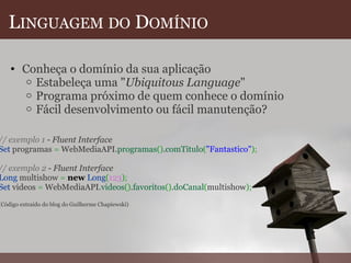 L INGUAGEM   DO  D OMÍNIO Conheça o domínio da sua aplicação  Estabeleça uma " Ubiquitous Language " Programa próximo de quem conhece o domínio Fácil desenvolvimento ou fácil manutenção?   // exemplo 1  -  Fluent Interface Set  programas  =  WebMediaAPI. programas () . comTitulo ( "Fantastico" ) ;   // exemplo 2  -  Fluent Interface Long  multishow  =   new   Long ( 123 ) ; Set  videos  =  WebMediaAPI. videos () . favoritos () . doCanal ( multishow ) ;   (Código extraído do blog do Guilherme Chapiewski) 