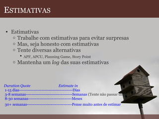 E STIMATIVAS Estimativas  Trabalhe com estimativas para evitar surpresas  Mas, seja honesto com estimativas  Tente diversas alternativas  APF, APCU, Planning Game, Story Point   Mantenha um  log  das suas estimativas         Duration Quote                               Estimate in  1-15 dias--------------------------------------Dias  3-8 semanas---------------------------------Semanas  (Tente não passar disso)  8-30 semanas-------------------------------Meses    30+ semanas--------------------------------Pense muito antes de estimar   