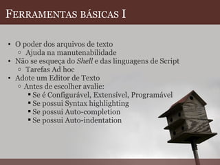F ERRAMENTAS   BÁSICAS  I O poder dos arquivos de texto   Ajuda na manutenabilidade Não se esqueça do  Shell  e das linguagens de Script   Tarefas Ad hoc Adote um Editor de Texto  Antes de escolher avalie: Se é Configurável, Extensível, Programável Se possui Syntax highlighting Se possui Auto-completion Se possui Auto-indentation    