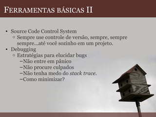 F ERRAMENTAS   BÁSICAS  II Source Code Control System Sempre use controle de versão, sempre, sempre sempre...até você sozinho em um projeto. Debugging Estratégias para elucidar bugs Não entre em pânico Não procure culpados Não tenha medo do  stack trace .  Como minimizar? 