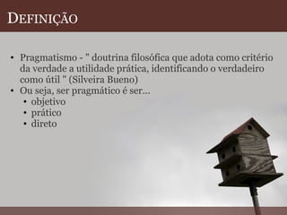 D EFINIÇÃO Pragmatismo - " doutrina filosófica que adota como critério da verdade a utilidade prática, identificando o verdadeiro como útil " (Silveira Bueno) Ou seja, ser pragmático é ser... objetivo prático direto  