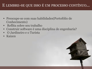 E  LEMBRE - SE   QUE   ISSO   É   UM   PROCESSO   CONTÍNUO ... Preocupe-se com suas habilidades(Portofólio de Conhecimento)   Reflita sobre seu trabalho Construir software é uma disciplina de engenharia?   O Jardineiro e o Turista Kaizen  
