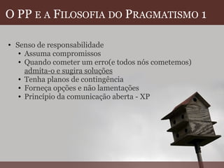 O PP  E   A  F ILOSOFIA   DO  P RAGMATISMO  1 Senso de responsabilidade Assuma compromissos Quando cometer um erro(e todos nós cometemos)  admita-o e sugira soluções Tenha planos de contingência Forneça opções e não lamentações Princípio da comunicação aberta - XP  