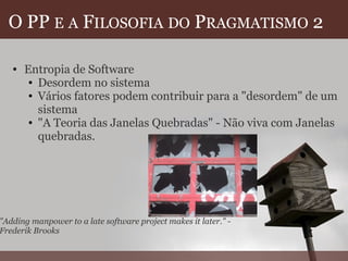 O PP  E   A  F ILOSOFIA   DO  P RAGMATISMO  2 Entropia de Software Desordem no sistema  Vários fatores podem contribuir para a "desordem" de um sistema "A Teoria das Janelas Quebradas" - Não viva com Janelas quebradas. "Adding manpower to a late software project makes it later." - Frederik Brooks 