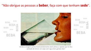 "Não obrigue as pessoas a beber, faça com que tenham sede".
Vendo a imagem acima inconscientemente você salivou e aposto que te deu
vontade de tomar um copo com água bem gelada não?
BEBA
BEBA
BEBA
BEBA
BEBA
BEBA
BEBA
BEBA
BEBA
BEBA
BEBA
BEBA
BEBA
BEBA
BEBA
BEBA
 