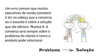 Um erro comum que muitos
executivos de venda cometem
é ter na cabeça que a conversa
ou o assunto é sobre a solução
que ele oferece. Nunca é. A
conversa será sempre sobre o
problema do cliente e como o
produto pode solucionar.
Problema Solução
 