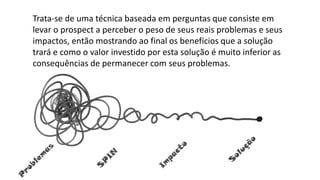 Trata-se de uma técnica baseada em perguntas que consiste em
levar o prospect a perceber o peso de seus reais problemas e seus
impactos, então mostrando ao final os benefícios que a solução
trará e como o valor investido por esta solução é muito inferior as
consequências de permanecer com seus problemas.
 