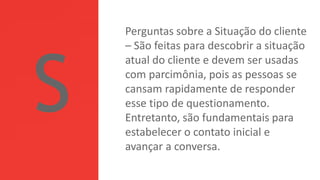 Perguntas sobre a Situação do cliente
– São feitas para descobrir a situação
atual do cliente e devem ser usadas
com parcimônia, pois as pessoas se
cansam rapidamente de responder
esse tipo de questionamento.
Entretanto, são fundamentais para
estabelecer o contato inicial e
avançar a conversa.
 