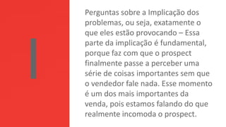 Perguntas sobre a Implicação dos
problemas, ou seja, exatamente o
que eles estão provocando – Essa
parte da implicação é fundamental,
porque faz com que o prospect
finalmente passe a perceber uma
série de coisas importantes sem que
o vendedor fale nada. Esse momento
é um dos mais importantes da
venda, pois estamos falando do que
realmente incomoda o prospect.
 
