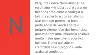 Perguntas sobre Necessidades de
resultados – A ideia aqui é parar de
falar dos problemas e começar a
falar da solução e dos benefícios.
Mas com um porém – o bom
profissional de vendas deixa o
próprio cliente falar dos benefícios,
pois isso tem uma influência positiva
muito maior que o vendedor ficar
falando. É uma questão de
credibilidade e o próprio cliente
acaba se vendendo.
 