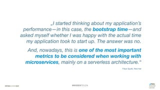#WISSENTEILEN
„I started thinking about my application’s
performance—in this case, the bootstrap time—and
asked myself whether I was happy with the actual time
my application took to start up. The answer was no.
And, nowadays, this is one of the most important
metrics to be considered when working with
microservices, mainly on a serverless architecture.“
Filipe Spolti, Red Hat
 