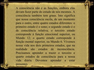A consciência não é as funções, embora elas
devam fazer parte do estudo de nós mesmos. A
consciência também tem graus. Isto significa
que nossa consciência oscila, de um momento
para o outro, entre quatro estados diferentes: o
primeiro estado é o sono; o segundo estado é o
de consciência relativa; o terceiro estado
corresponde à função emocional superior, ou
Mundo 12; o quarto estado corresponde à
função mental superior, ou Mundo 6. Vivemos
nossa vida nos dois primeiros estados, que na
realidade são estados de inconsciência.
Precisamos aprender a trazer o terceiro e
quarto estados de consciência para a nossa
vida diária. Devemos aprender a estar
presentes
 