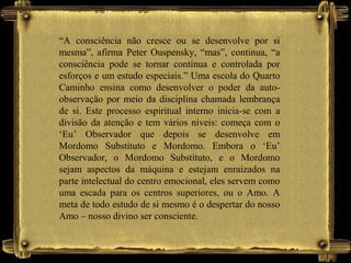 “A consciência não cresce ou se desenvolve por si
mesma”, afirma Peter Ouspensky, “mas”, continua, “a
consciência pode se tornar contínua e controlada por
esforços e um estudo especiais.” Uma escola do Quarto
Caminho ensina como desenvolver o poder da auto-
observação por meio da disciplina chamada lembrança
de si. Este processo espiritual interno inicia-se com a
divisão da atenção e tem vários níveis: começa com o
‘Eu’ Observador que depois se desenvolve em
Mordomo Substituto e Mordomo. Embora o ‘Eu’
Observador, o Mordomo Substituto, e o Mordomo
sejam aspectos da máquina e estejam enraizados na
parte intelectual do centro emocional, eles servem como
uma escada para os centros superiores, ou o Amo. A
meta de todo estudo de si mesmo é o despertar do nosso
Amo – nosso divino ser consciente.
 