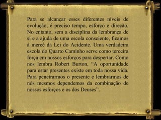 Para se alcançar esses diferentes níveis de
evolução, é preciso tempo, esforço e direção.
No entanto, sem a disciplina da lembrança de
si e a ajuda de uma escola consciente, ficamos
à mercê da Lei do Acidente. Uma verdadeira
escola do Quarto Caminho serve como terceira
força em nossos esforços para despertar. Como
nos lembra Robert Burton, “A oportunidade
para estar presentes existe em toda nossa vida.
Para penetrarmos o presente e lembrarmos de
nós mesmos dependemos da combinação de
nossos esforços e os dos Deuses”.
 