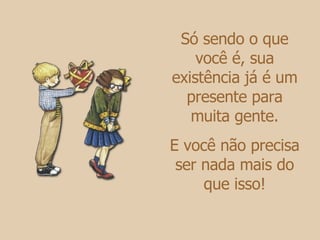 Só sendo o que você é, sua existência já é um presente para muita gente. E você não precisa ser nada mais do que isso! 