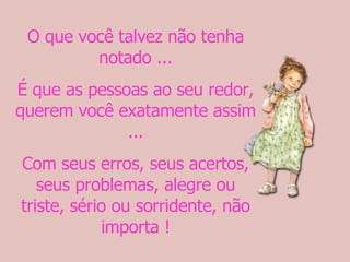 O que você talvez não tenha notado ... É que as pessoas ao seu redor, querem você exatamente assim ... Com seus erros, seus acertos, seus problemas, alegre ou triste, sério ou sorridente, não importa ! 