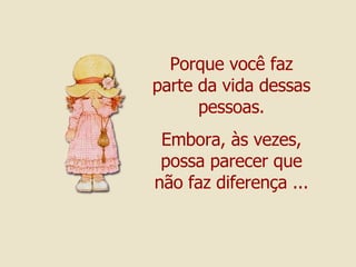 Porque você faz parte da vida dessas pessoas. Embora, às vezes, possa parecer que não faz diferença ... 