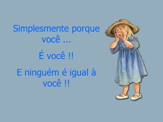Simplesmente porque você ... É você !! E ninguém é igual à você !! 