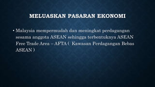 MELUASKAN PASARAN EKONOMI
• Malaysia mempermudah dan meningkat perdagangan
sesama anggota ASEAN sehingga terbentuknya ASEAN
Free Trade Area – AFTA ( Kawasan Perdagangan Bebas
ASEAN )
 