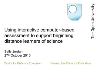 Using interactive computer-based
assessment to support beginning
distance learners of science
Sally Jordan
27th
October 2010
Centre for Distance Education Research in Distance Education
 
