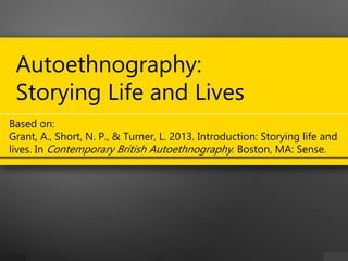 Autoethnography:
Storying Life and Lives
Based on:
Grant, A., Short, N. P., & Turner, L. 2013. Introduction: Storying life and
lives. In Contemporary British Autoethnography. Boston, MA: Sense.
 