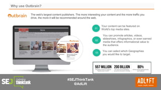 #SEJThinkTank
@AdLift
Why use Outbrain?
Your content can be featured on
World’s top media sites.
You can promote articles, videos,
slideshows, infographics, or even earned
media that offers informational value to
the audience.
You can select which Geographies
you would like to target.
01
02
03
The web's largest content publishers. The more interesting your content and the more traffic you
drive, the more it will be recommended around the web.
 