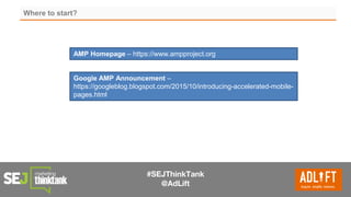 #SEJThinkTank
@AdLift
Where to start?
AMP Homepage – https://www.ampproject.org
Google AMP Announcement –
https://googleblog.blogspot.com/2015/10/introducing-accelerated-mobile-
pages.html
 