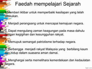 Faedah mempelajari Sejarah
1.Memberi iktibar untuk memperbaiki kesilapan yang telah
dilakukan.
2. Menjadi perangsang untuk mencapai kemajuan negara.
3. Dapat mengulang zaman keagungan pada masa dahulu
dengan kegigihan dan kesungguhan rakyat.
4. Memupuk semangat patriotisme terhadap negara.
5. Berbangga menjadi rakyat Malaysia yang berbilang kaum
dan hidup dalam suasana aman damai.
6. Menghargai serta memelihara kemerdekaan dan kedaulatan
negara.
 