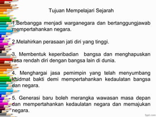 Tujuan Mempelajari Sejarah
1.Berbangga menjadi warganegara dan bertanggungjawab
mempertahankan negara.
2.Melahirkan perasaan jati diri yang tinggi.
3. Membentuk keperibadian bangsa dan menghapuskan
rasa rendah diri dengan bangsa lain di dunia.
4. Menghargai jasa pemimpin yang telah menyumbang
khidmat bakti demi mempertahankan kedaulatan bangsa
dan negara.
5. Generasi baru boleh merangka wawasan masa depan
dan mempertahankan kedaulatan negara dan memajukan
negara.
 