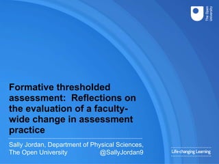 Formative thresholded
assessment: Reflections on
the evaluation of a faculty-
wide change in assessment
practice
Sally Jordan, Department of Physical Sciences,
The Open University @SallyJordan9
 
