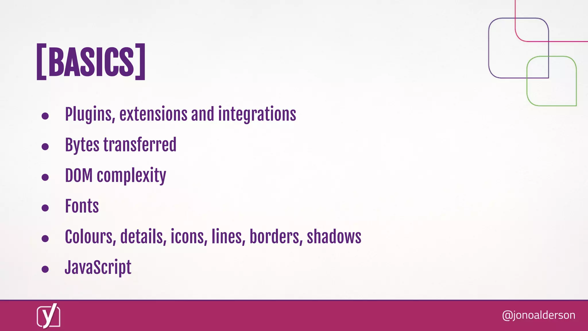 @jonoalderson
● Plugins, extensions and integrations
● Bytes transferred
● DOM complexity
● Fonts
● Colours, details, icons, lines, borders, shadows
● JavaScript
[BASICS]
 