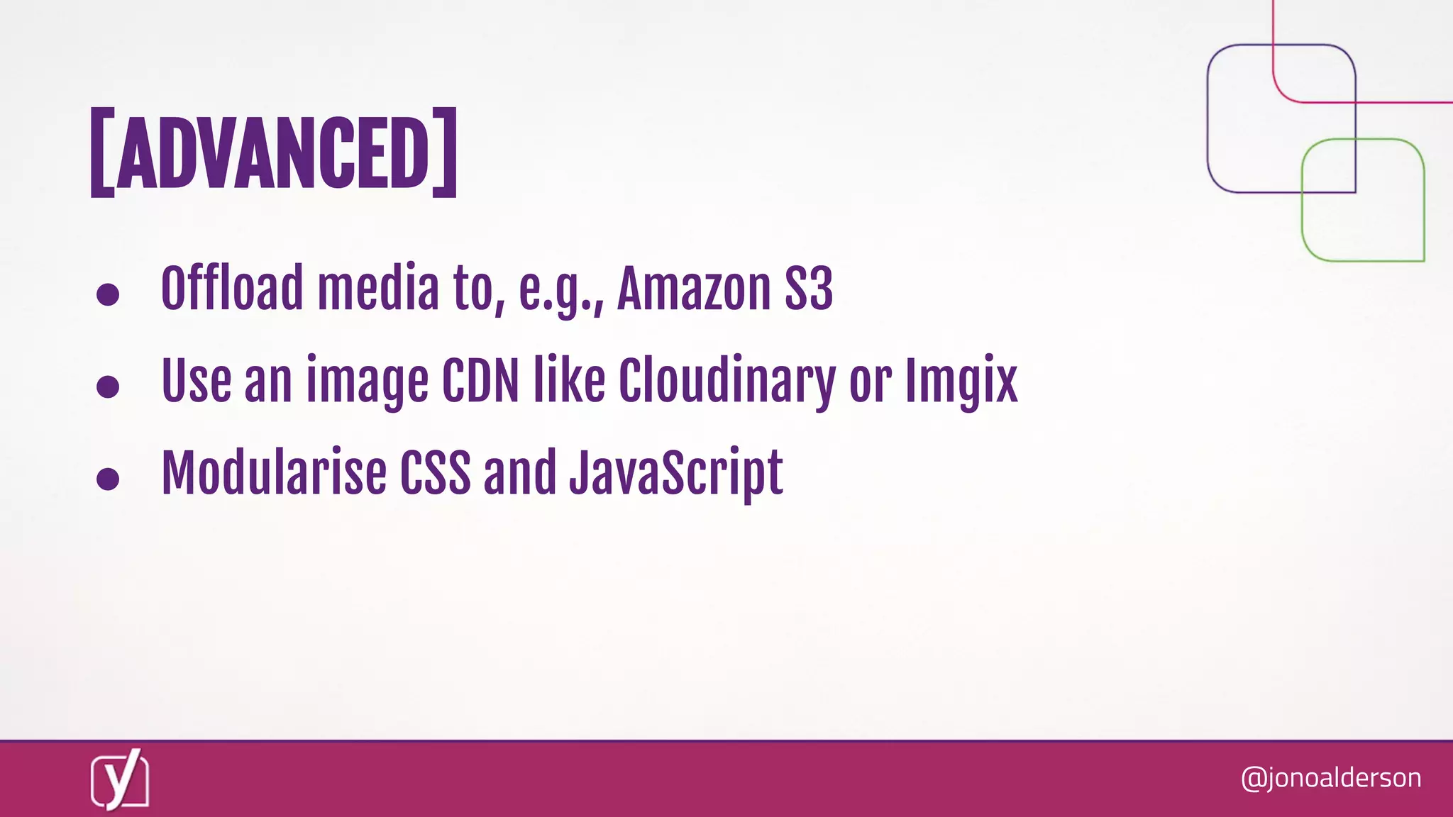 @jonoalderson
● Oﬀload media to, e.g., Amazon S3
● Use an image CDN like Cloudinary or Imgix
● Modularise CSS and JavaScript
[ADVANCED]
 