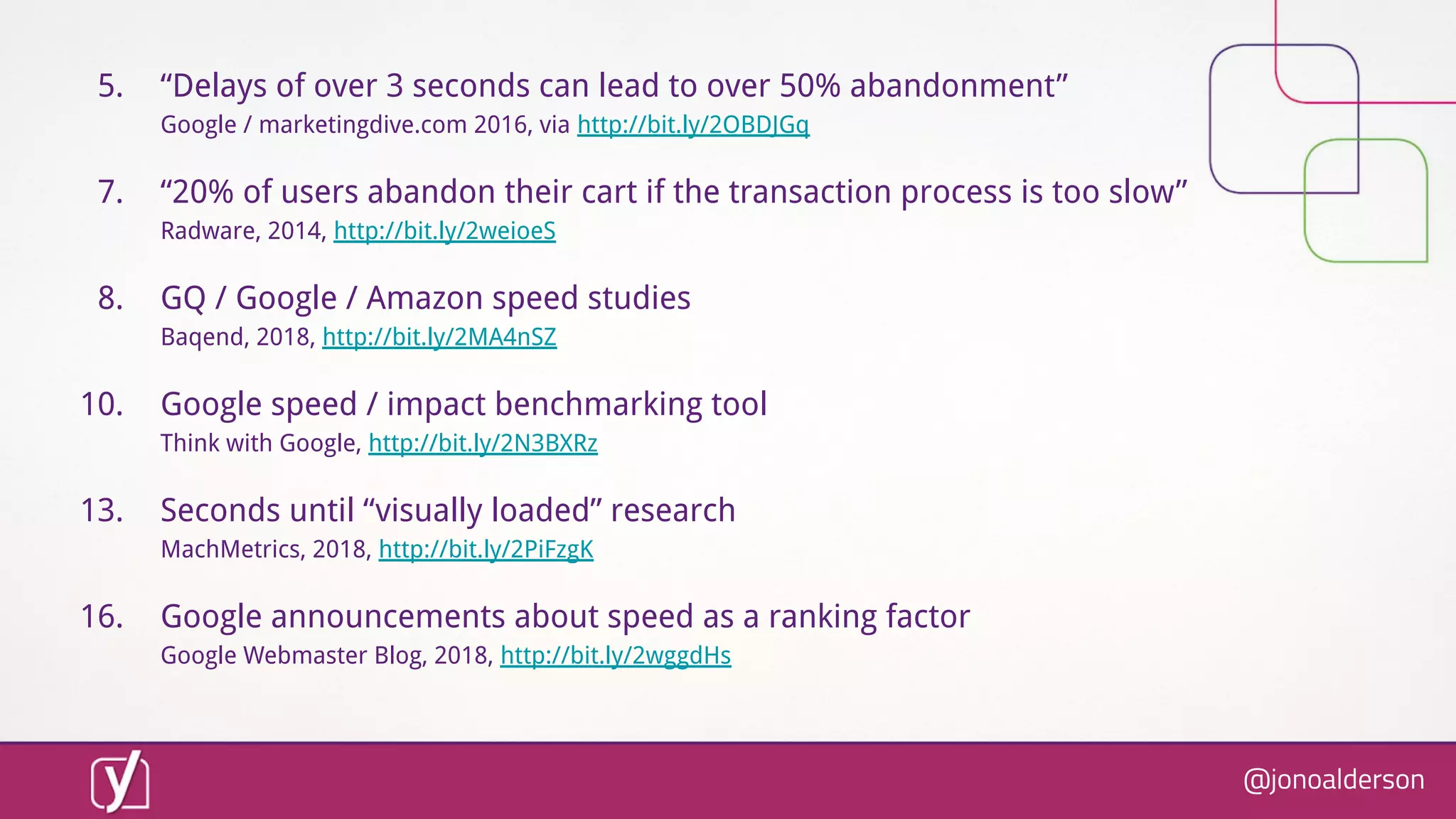 @jonoalderson
5. “Delays of over 3 seconds can lead to over 50% abandonment”
Google / marketingdive.com 2016, via http://bit.ly/2OBDJGq
7. “20% of users abandon their cart if the transaction process is too slow”
Radware, 2014, http://bit.ly/2weioeS
8. GQ / Google / Amazon speed studies
Baqend, 2018, http://bit.ly/2MA4nSZ
10. Google speed / impact benchmarking tool
Think with Google, http://bit.ly/2N3BXRz
13. Seconds until “visually loaded” research
MachMetrics, 2018, http://bit.ly/2PiFzgK
16. Google announcements about speed as a ranking factor
Google Webmaster Blog, 2018, http://bit.ly/2wggdHs
 