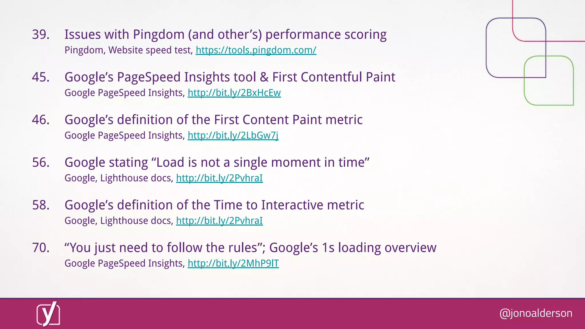 @jonoalderson
39. Issues with Pingdom (and other’s) performance scoring
Pingdom, Website speed test, https://tools.pingdom.com/
45. Google’s PageSpeed Insights tool & First Contentful Paint
Google PageSpeed Insights, http://bit.ly/2BxHcEw
46. Google’s definition of the First Content Paint metric
Google PageSpeed Insights, http://bit.ly/2LbGw7j
56. Google stating “Load is not a single moment in time”
Google, Lighthouse docs, http://bit.ly/2PvhraI
58. Google’s definition of the Time to Interactive metric
Google, Lighthouse docs, http://bit.ly/2PvhraI
70. “You just need to follow the rules”; Google’s 1s loading overview
Google PageSpeed Insights, http://bit.ly/2MhP9lT
 
