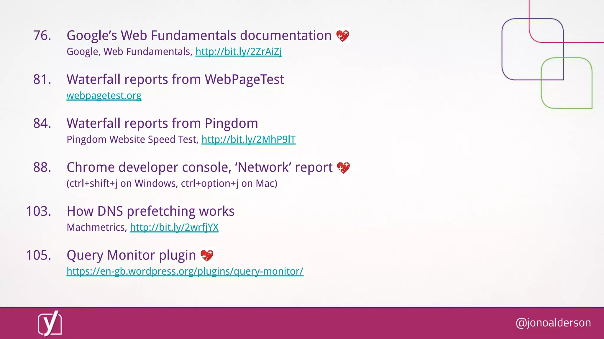 @jonoalderson
76. Google’s Web Fundamentals documentation 💖
Google, Web Fundamentals, http://bit.ly/2ZrAiZj
81. Waterfall reports from WebPageTest
webpagetest.org
84. Waterfall reports from Pingdom
Pingdom Website Speed Test, http://bit.ly/2MhP9lT
88. Chrome developer console, ‘Network’ report 💖
(ctrl+shift+j on Windows, ctrl+option+j on Mac)
103. How DNS prefetching works
Machmetrics, http://bit.ly/2wrfjYX
105. Query Monitor plugin 💖
https://en-gb.wordpress.org/plugins/query-monitor/
 