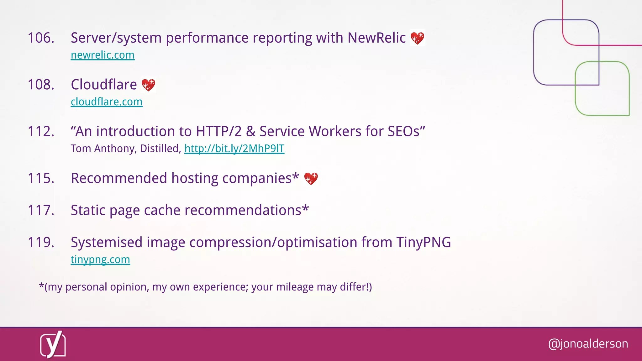 @jonoalderson
106. Server/system performance reporting with NewRelic 💖
newrelic.com
108. Cloudflare 💖
cloudflare.com
112. “An introduction to HTTP/2 & Service Workers for SEOs”
Tom Anthony, Distilled, http://bit.ly/2MhP9lT
115. Recommended hosting companies* 💖
117. Static page cache recommendations*
119. Systemised image compression/optimisation from TinyPNG
tinypng.com
*(my personal opinion, my own experience; your mileage may differ!)
 