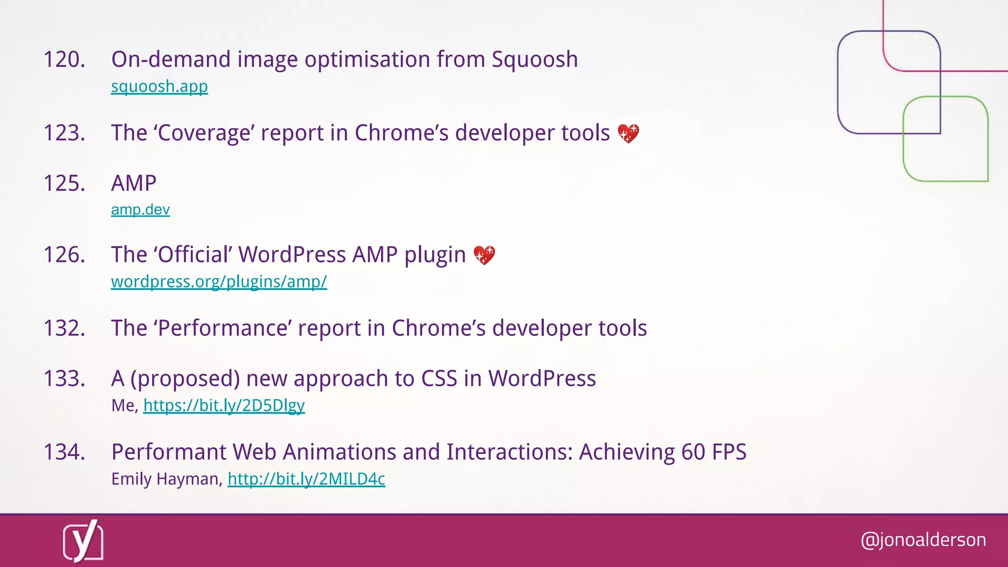 @jonoalderson
120. On-demand image optimisation from Squoosh
squoosh.app
123. The ‘Coverage’ report in Chrome’s developer tools 💖
125. AMP
amp.dev
126. The ‘Official’ WordPress AMP plugin 💖
wordpress.org/plugins/amp/
132. The ‘Performance’ report in Chrome’s developer tools
133. A (proposed) new approach to CSS in WordPress
Me, https://bit.ly/2D5Dlgy
134. Performant Web Animations and Interactions: Achieving 60 FPS
Emily Hayman, http://bit.ly/2MILD4c
 
