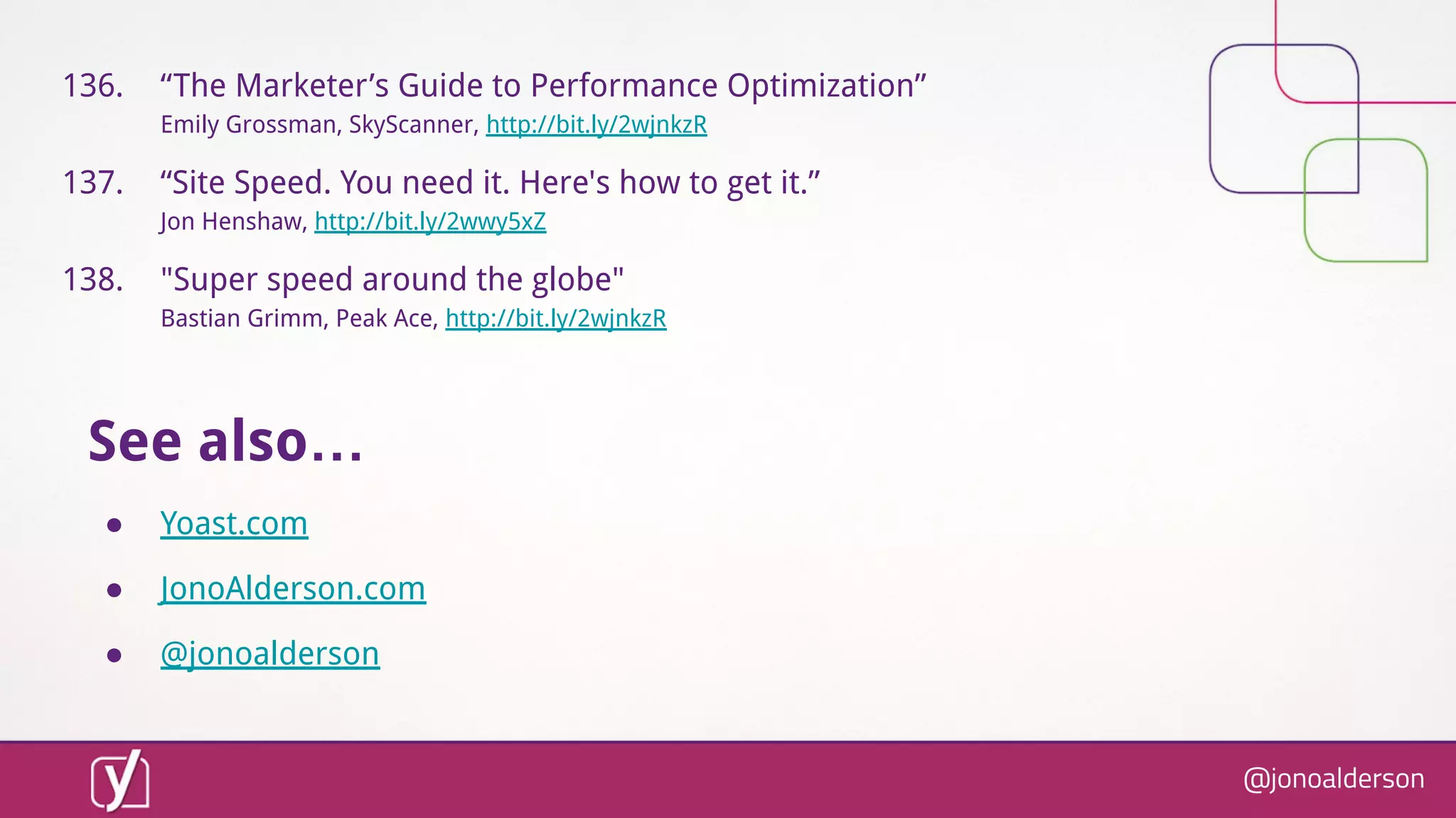 @jonoalderson
136. “The Marketer’s Guide to Performance Optimization”
Emily Grossman, SkyScanner, http://bit.ly/2wjnkzR
137. “Site Speed. You need it. Here's how to get it.”
Jon Henshaw, http://bit.ly/2wwy5xZ
138. "Super speed around the globe"
Bastian Grimm, Peak Ace, http://bit.ly/2wjnkzR
See also…
● Yoast.com
● JonoAlderson.com
● @jonoalderson
 